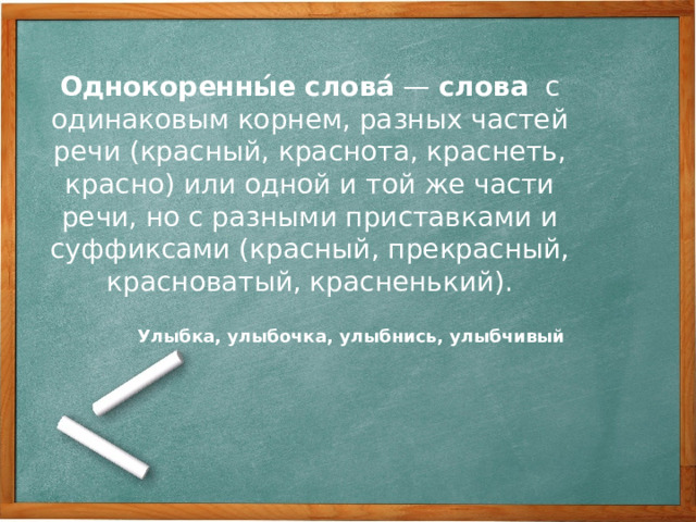 Однокоренны́е   слова́  —  слова   с одинаковым корнем, разных частей речи (красный, краснота, краснеть, красно) или одной и той же части речи, но с разными приставками и суффиксами (красный, прекрасный, красноватый, красненький). Улыбка, улыбочка, улыбнись, улыбчивый