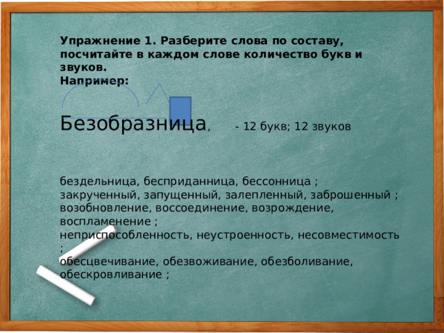 Упражнение 1. Разберите слова по составу, посчитайте в каждом слове количество букв и звуков. Например: Безобразница , - 12 букв; 12 звуков бездельница, бесприданница, бессонница ; закрученный, запущенный, залепленный, заброшенный ; возобновление, воссоединение, возрождение, воспламенение ; неприспособленность, неустроенность, несовместимость ; обесцвечивание, обезвоживание, обезболивание, обескровливание ;