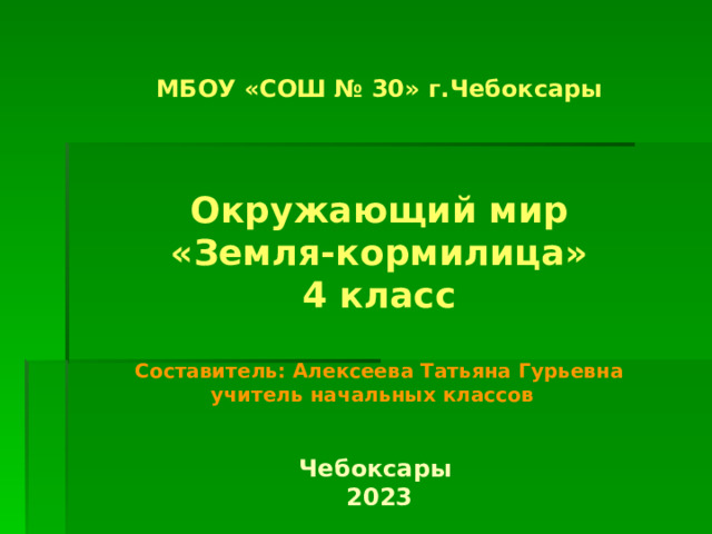 МБОУ «СОШ № 30» г.Чебоксары    Окружающий мир  «Земля-кормилица»  4 класс   Составитель: Алексеева Татьяна Гурьевна  учитель начальных классов    Чебоксары  2023