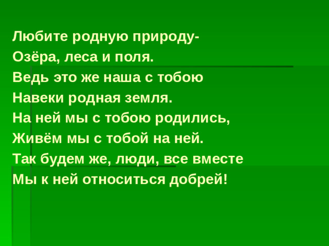 Любите родную природу- Озёра, леса и поля. Ведь это же наша с тобою Навеки родная земля. На ней мы с тобою родились, Живём мы с тобой на ней. Так будем же, люди, все вместе Мы к ней относиться добрей!
