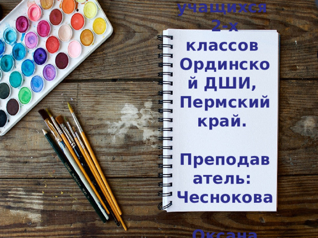 Работы учащихся  2-х классов  Ординской ДШИ,  Пермский край.   Преподаватель:  Чеснокова  Оксана Юрьевна.