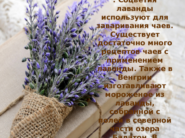 Лаванда применяется в  парфюмерной промышленности . Соцветия лаванды используют для заваривания чаев. Существует достаточно много рецептов чаев с применением лаванды. Также в Венгрии изготавливают мороженое из лаванды, собранной с полей в северной части озера Балатон. В последнее время в кафе можно встретить лавандовый кофе.