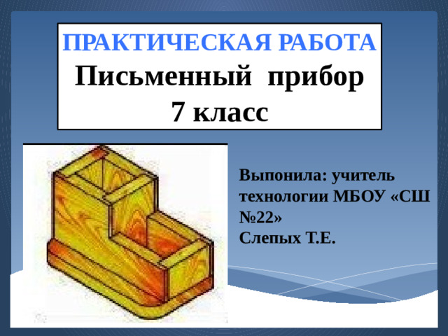 ПРАКТИЧЕСКАЯ РАБОТА Письменный прибор 7 класс Выпонила: учитель технологии МБОУ «СШ №22» Слепых Т.Е.
