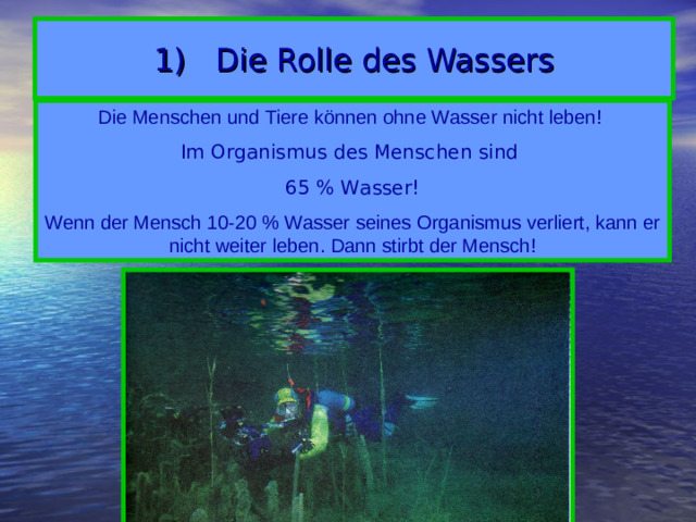 1) Die Rolle des Wassers Die Menschen und Tiere können ohne Wasser nicht leben! Im Organismus des Menschen sind 65 % Wasser! Wenn der Mensch 10-20 % Wasser seines Organismus verliert, kann er nicht weiter leben. Dann stirbt der Mensch!