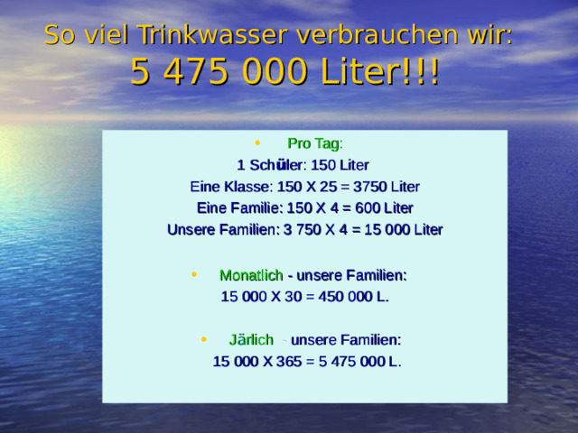So viel Trinkwasser verbrauchen wir:    5 475 000 Liter!!! Pro Tag: 1 Sch ü ler: 150 Liter Eine Klasse: 150 X 25 = 3750 Liter Eine Familie: 150 X 4 = 600 Liter Unsere Familien: 3 750 X 4 = 15 000 Liter Monatlich - unsere Familien: 15 000 X 30 = 450 000 L. J ä rlich  - unsere Familien:  15 000 X 365 = 5 475 000 L.