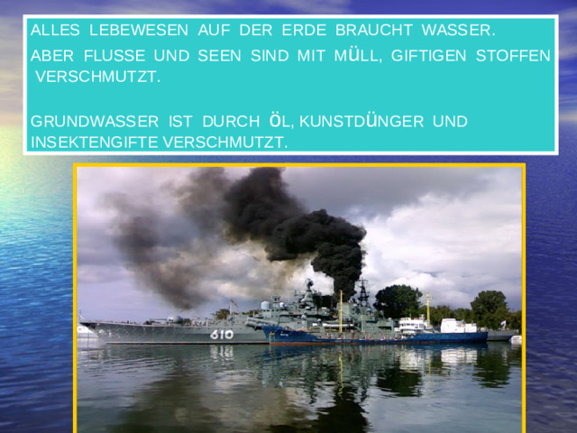 ALLES LEBEWESEN AUF DER ERDE BRAUCHT WASSER. ABER FLUSSE UND SEEN SIND MIT M ü LL, GIFTIGEN STOFFEN VERSCHMUTZT. GRUNDWASSER IST DURCH ö L, KUNSTD ü NGER UND INSEKTENGIFTE VERSCHMUTZT.