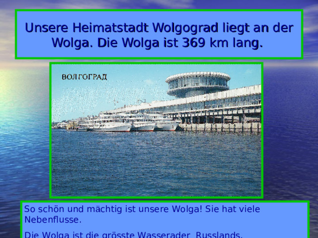 Unsere Heimatstadt Wolgograd liegt an der Wolga.  Die Wolga ist 369 km lang.  So schön und m ä chtig ist unsere Wolga! Sie hat viele Nebenflusse. Die Wolga ist die grösste Wasserader Russlands.