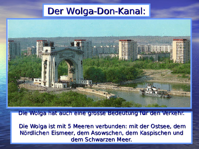 Der Wolga-Don-Kanal: Die Wolga hat auch eine grosse Bedeutung f ü r den Verkehr.   Die Wolga ist mit 5 Meeren verbunden: mit der Ostsee, dem Nördlichen Eismeer, dem Asowschen, dem  Kaspischen und dem Schwarzen Meer.