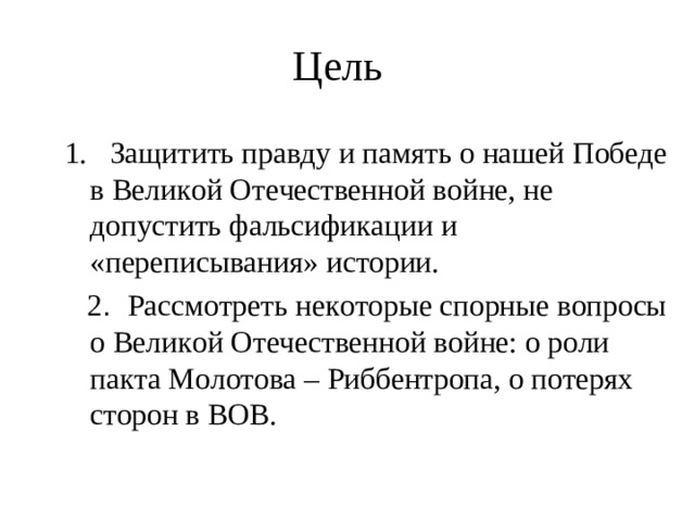 Цель 1. Защитить правду и память о нашей Победе в Великой Отечественной войне, не допустить фальсификации и «переписывания» истории.  2 . Рассмотреть некоторые спорные вопросы о Великой Отечественной войне: о роли пакта Молотова – Риббентропа, о потерях сторон в ВОВ.
