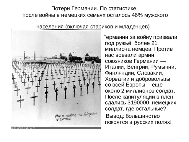 Потери Германии. По статистике  после войны в немецких семьях осталось 46% мужского населения (включая стариков и младенцев)  В Германии за войну призвали под ружьё более 21 миллиона немцев. Против нас воевали армии союзников Германии — Италии, Венгрии, Румынии, Финляндии, Словакии, Хорватии и добровольцы со всей Европы - ещё около 2 миллионов солдат. После капитуляции в плен сдались 3190000 немецких солдат, где остальные?  Вывод: большинство покоятся в русских полях!