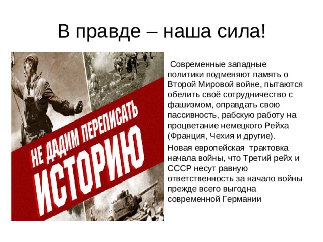 В правде – наша сила!  Современные западные политики подменяют память о Второй Мировой войне, пытаются обелить своё сотрудничество с фашизмом, оправдать свою пассивность, рабскую работу на процветание немецкого Рейха (Франция, Чехия и другие). Новая европейская трактовка начала войны, что Третий рейх и ­СССР несут равную ответственность за начало войны прежде всего выгодна современной Германии