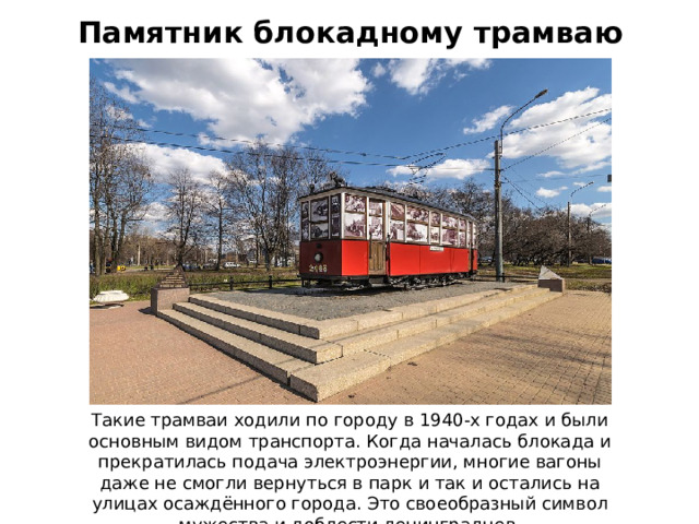 Памятник блокадному трамваю Такие трамваи ходили по городу в 1940-х годах и были основным видом транспорта. Когда началась блокада и прекратилась подача электроэнергии, многие вагоны даже не смогли вернуться в парк и так и остались на улицах осаждённого города. Это своеобразный символ мужества и доблести ленинградцев.