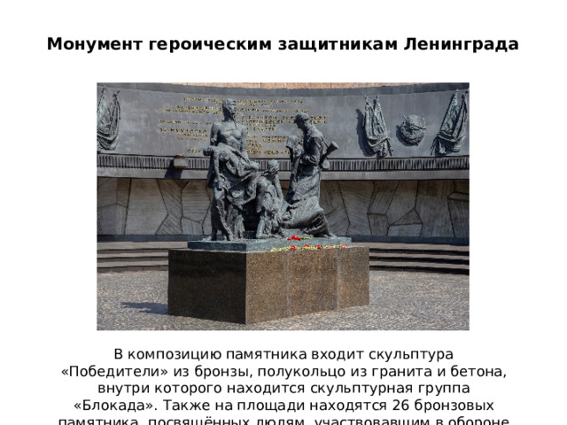 Монумент героическим защитникам Ленинграда В композицию памятника входит скульптура «Победители» из бронзы, полукольцо из гранита и бетона, внутри которого находится скульптурная группа «Блокада». Также на площади находятся 26 бронзовых памятника, посвящённых людям, участвовавшим в обороне города.