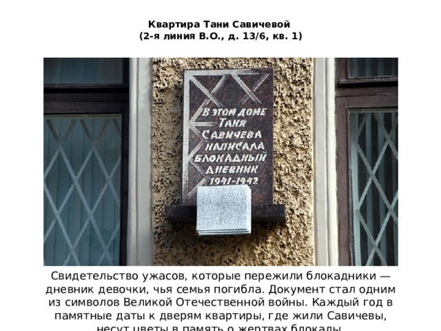 Квартира Тани Савичевой  (2-я линия В.О., д. 13/6, кв. 1) Свидетельство ужасов, которые пережили блокадники — дневник девочки, чья семья погибла. Документ стал одним из символов Великой Отечественной войны. Каждый год в памятные даты к дверям квартиры, где жили Савичевы, несут цветы в память о жертвах блокады.