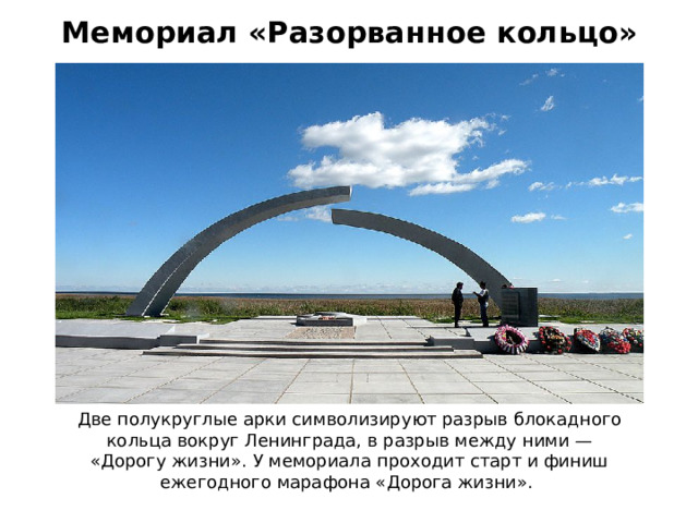 Мемориал «Разорванное кольцо» Две полукруглые арки символизируют разрыв блокадного кольца вокруг Ленинграда, в разрыв между ними — «Дорогу жизни». У мемориала проходит старт и финиш ежегодного марафона «Дорога жизни». 