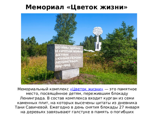 Мемориал «Цветок жизни» Мемориальный комплекс  «Цветок жизни»  — это памятное место, посвящённое детям, пережившим блокаду Ленинграда. В состав комплекса входит курган из семи каменных плит, на которых высечены цитаты из дневника Тани Савичевой. Ежегодно в день снятия блокады 27 января на деревьях завязывают галстуке в память о погибших октябрятах и пионерах.