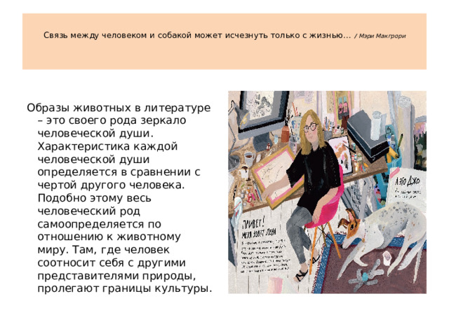    Связь между человеком и собакой может исчезнуть только с жизнью…  / Мэри Макгрори    Образы животных в литературе – это своего рода зеркало человеческой души. Характеристика каждой человеческой души определяется в сравнении с чертой другого человека. Подобно этому весь человеческий род самоопределяется по отношению к животному миру. Там, где человек соотносит себя с другими представителями природы, пролегают границы культуры.