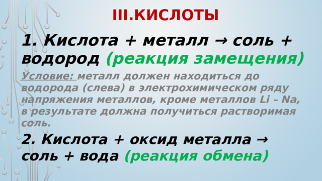III.кислоты 1. Кислота + металл → соль + водород (реакция замещения) Условие: металл должен находиться до водорода (слева) в электрохимическом ряду напряжения металлов, кроме металлов Li – Na, в результате должна получиться растворимая соль. 2. Кислота + оксид металла → соль + вода (реакция обмена)