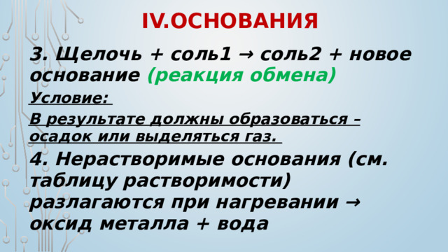 IV.Основания 3. Щелочь + соль1 → соль2 + новое основание (реакция обмена) Условие: В результате должны образоваться – осадок или выделяться газ. 4. Нерастворимые основания (см. таблицу растворимости) разлагаются при нагревании → оксид металла + вода