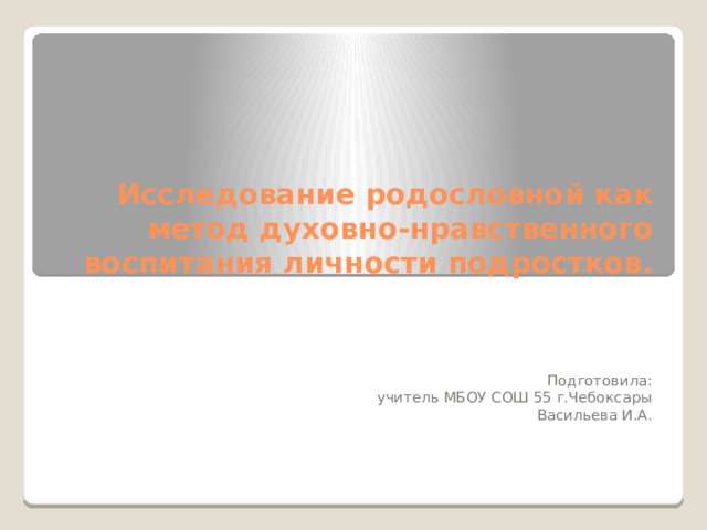 Исследование родословной как метод духовно-нравственного воспитания личности подростков. Подготовила:  учитель МБОУ СОШ 55 г.Чебоксары Васильева И.А.