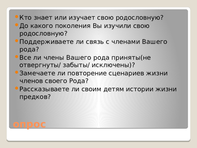 Кто знает или изучает свою родословную? До какого поколения Вы изучили свою родословную? Поддерживаете ли связь с членами Вашего рода? Все ли члены Вашего рода приняты(не отвергнуты/ забыты/ исключены)? Замечаете ли повторение сценариев жизни членов своего Рода? Рассказываете ли своим детям истории жизни предков?
