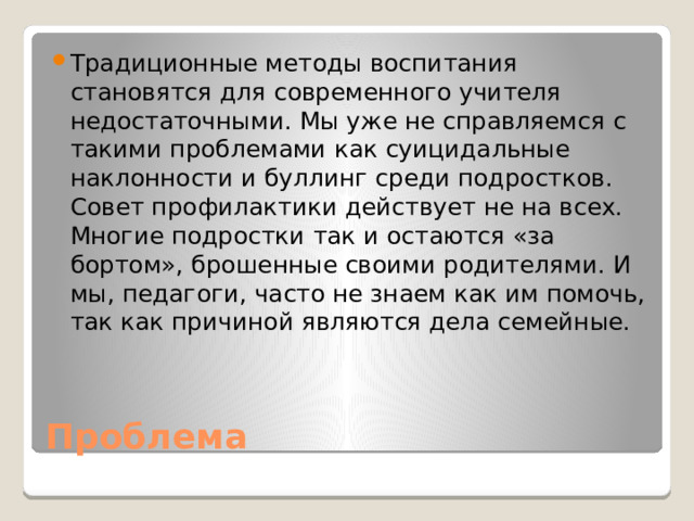 Традиционные методы воспитания становятся для современного учителя недостаточными. Мы уже не справляемся с такими проблемами как суицидальные наклонности и буллинг среди подростков. Совет профилактики действует не на всех. Многие подростки так и остаются «за бортом», брошенные своими родителями. И мы, педагоги, часто не знаем как им помочь, так как причиной являются дела семейные.