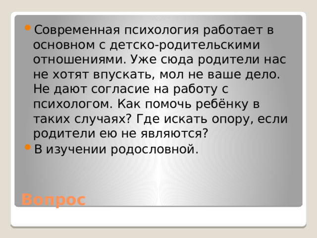 Современная психология работает в основном с детско-родительскими отношениями. Уже сюда родители нас не хотят впускать, мол не ваше дело. Не дают согласие на работу с психологом. Как помочь ребёнку в таких случаях? Где искать опору, если родители ею не являются? В изучении родословной.