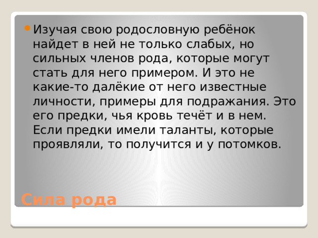 Изучая свою родословную ребёнок найдет в ней не только слабых, но сильных членов рода, которые могут стать для него примером. И это не какие-то далёкие от него известные личности, примеры для подражания. Это его предки, чья кровь течёт и в нем. Если предки имели таланты, которые проявляли, то получится и у потомков.