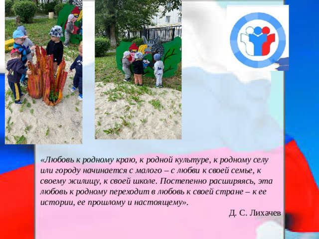 «Любовь к родному краю, к родной культуре, к родному селу или городу начинается с малого – с любви к своей семье, к своему жилищу, к своей школе. Постепенно расширяясь, эта любовь к родному переходит в любовь к своей стране – к ее истории, ее прошлому и настоящему». Д. С. Лихачев  