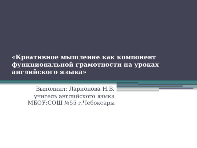 «Креативное мышление как компонент функциональной грамотности на уроках английского языка»   Выполнил: Ларионова Н.В. учитель английского языка МБОУ:СОШ №55 г.Чебоксары