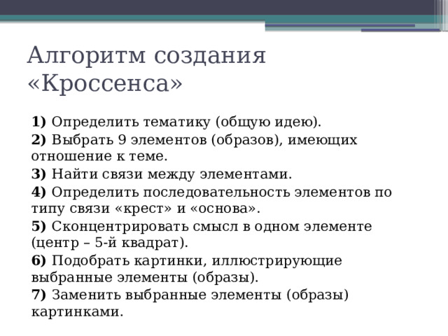 Алгоритм создания «Кроссенса» 1) Определить тематику (общую идею). 2) Выбрать 9 элементов (образов), имеющих отношение к теме. 3) Найти связи между элементами. 4) Определить последовательность элементов по типу связи «крест» и «основа». 5) Сконцентрировать смысл в одном элементе (центр – 5-й квадрат). 6) Подобрать картинки, иллюстрирующие выбранные элементы (образы). 7) Заменить выбранные элементы (образы) картинками.