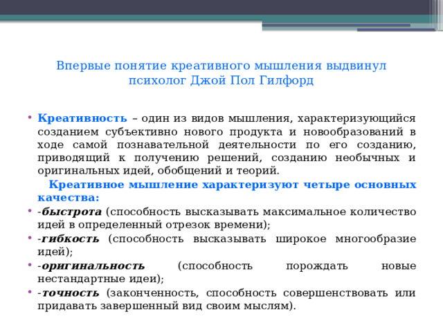 Впервые понятие креативного мышления выдвинул психолог Джой Пол Гилфорд   Креативность  – один из видов мышления, характеризующийся созданием субъективно нового продукта и новообразований в ходе самой познавательной деятельности по его созданию, приводящий к получению решений, созданию необычных и оригинальных идей, обобщений и теорий.  Креативное мышление характеризуют четыре основных качества: