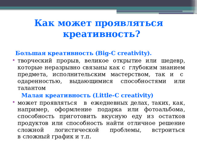 Как может проявляться  креативность?  Большая креативность (Big-C creativity).  творческий прорыв, великое открытие или шедевр, которые неразрывно связаны как с  глубоким знанием предмета, исполнительским мастерством, так и  с  одаренностью, выдающимися способностями или талантом  Малая креативность (Little-C creativity)