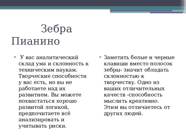Зебра Пианино  У вас аналитический склад ума и склонность к техническим наукам. Творческие способности у вас есть, но вы не работаете над их развитием. Вы можете похвастаться хорошо развитой логикой, предпочитаете всё анализировать и учитывать риски. Заметить белые и черные клавиши вместо полосок зебры- значит обладать склонностью к творчеству. Одно из ваших отличительных качеств -способность мыслить креативно. Этим вы отличаетесь от других людей.  