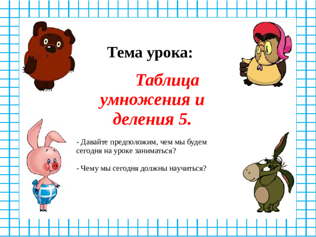 Тема урока:   Таблица умножения и деления 5.  - Давайте предположим, чем мы будем сегодня на уроке заниматься? - Чему мы сегодня должны научиться?