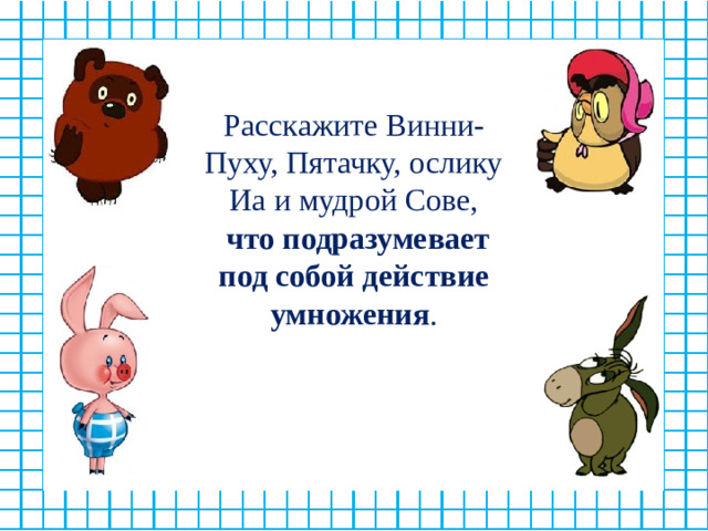 Расскажите Винни-Пуху, Пятачку, ослику Иа и мудрой Сове,  что подразумевает под собой действие умножения .