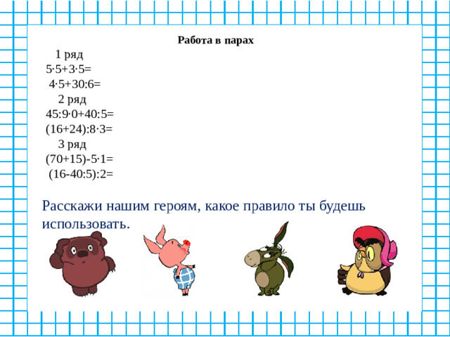 Работа в парах  1 ряд 5∙5+3∙5=  4∙5+30:6=  2 ряд 45:9∙0+40:5= (16+24):8∙3=  3 ряд (70+15)-5∙1=  (16-40:5):2= Расскажи нашим героям, какое правило ты будешь использовать.