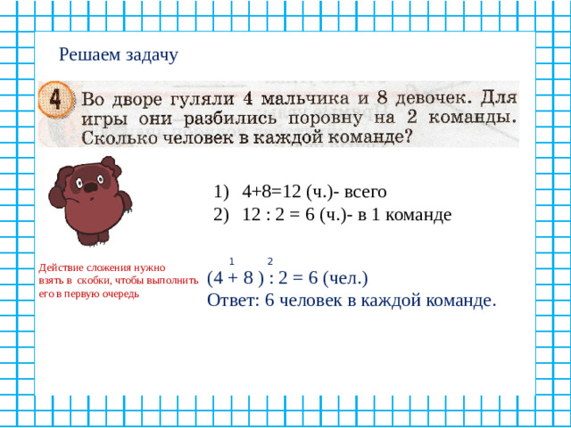 Решаем задачу 4+8=12 (ч.)- всего 12 : 2 = 6 (ч.)- в 1 команде 1 2 Действие сложения нужно взять в скобки, чтобы выполнить его в первую очередь (4 + 8 ) : 2 = 6 (чел.) Ответ: 6 человек в каждой команде.