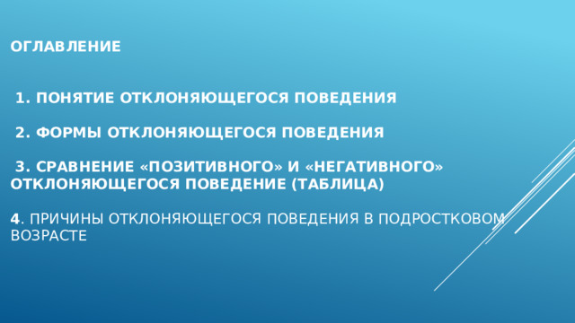 Оглавление    1. Понятие отклоняющегося поведения   2. Формы отклоняющегося поведения     3. Сравнение «позитивного» и «негативного» отклоняющегося поведение (таблица)   4 . Причины отклоняющегося поведения в подростковом возрасте