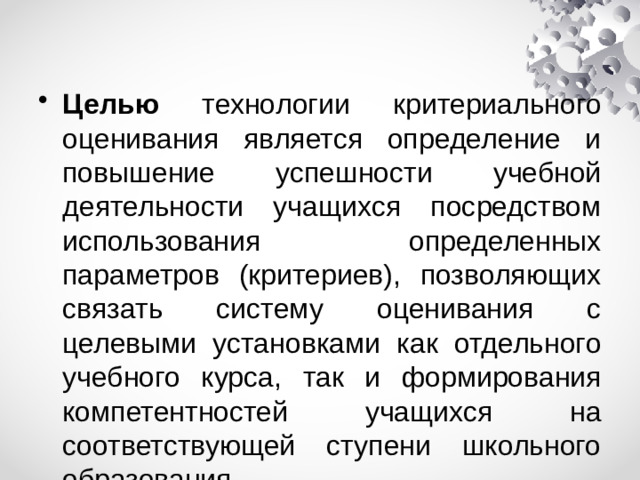 Целью технологии критериального оценивания является определение и повышение успешности учебной деятельности учащихся посредством использования определенных параметров (критериев), позволяющих связать систему оценивания с целевыми установками как отдельного учебного курса, так и формирования компетентностей учащихся на соответствующей ступени школьного образования.