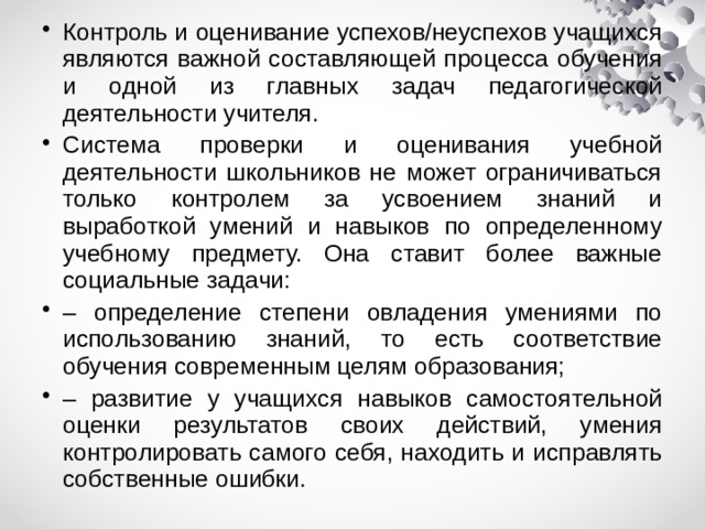 Контроль и оценивание успехов/неуспехов учащихся являются важной составляющей процесса обучения и одной из главных задач педагогической деятельности учителя. Система проверки и оценивания учебной деятельности школьников не может ограничиваться только контролем за усвоением знаний и выработкой умений и навыков по определенному учебному предмету. Она ставит более важные социальные задачи: – определение степени овладения умениями по использованию знаний, то есть соответствие обучения современным целям образования; – развитие у учащихся навыков самостоятельной оценки результатов своих действий, умения контролировать самого себя, находить и исправлять собственные ошибки.