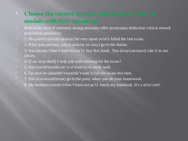 Choose the correct options and match the chosen modals with their meanings Probability lack of necessity strong necessity offer permission deduction critical remark prohibition possibility 1. His parents (must/can/may) be very upset as he's failed the last exam.  2. If the pain persists, you (can/have to/ may) go to the doctor.  3. You (mustn’t/don’t have to/can’t)  buy that book.  You (may/can/must) take it in our library.  4. (Can/ may/shall) I help you with revising for the exam?  5. You (could/would/can’t) at least try to study well.  6. I'm sure he (shouldn’t/wouldn’t/won’t) fail the exam this time.  7. You (can/would/must) go to the party when you do your homework.  8. My brothers (mustn’t/don’t have to/can’t)  touch my notebook. It's a strict rule!