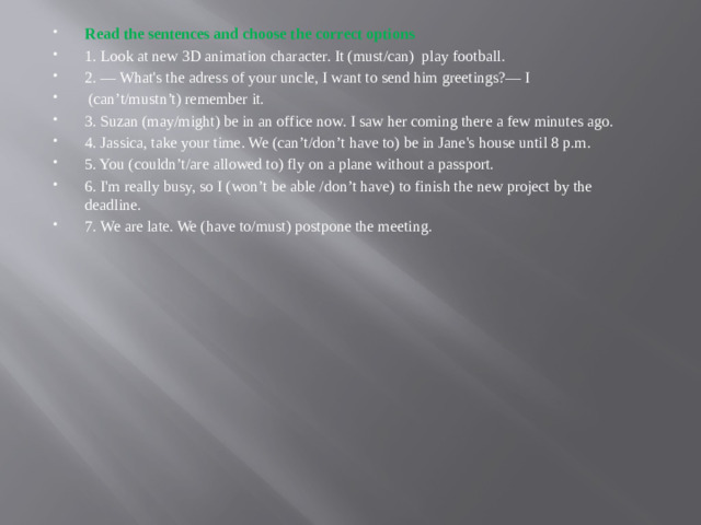 Read the sentences and choose the correct options 1. Look at new 3D animation character. It (must/can)  play football. 2. — What's the adress of your uncle, I want to send him greetings?— I    (can’t/mustn’t) remember it. 3. Suzan (may/might) be in an office now. I saw her coming there a few minutes ago. 4. Jassica, take your time. We (can’t/don’t have to) be in Jane's house until 8 p.m. 5. You (couldn’t/are allowed to) fly on a plane without a passport. 6. I'm really busy, so I (won’t be able /don’t have) to finish the new project by the deadline. 7. We are late. We (have to/must) postpone the meeting.