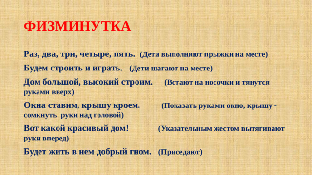 ФИЗМИНУТКА Раз, два, три, четыре, пять. (Дети выполняют прыжки на месте) Будем строить и играть. (Дети шагают на месте) Дом большой, высокий строим. (Встают на носочки и тянутся руками вверх) Окна ставим, крышу кроем . (Показать руками окно, крышу - сомкнуть руки над головой) Вот какой красивый дом! (Указательным жестом вытягивают руки вперед) Будет жить в нем добрый гном. (Приседают)