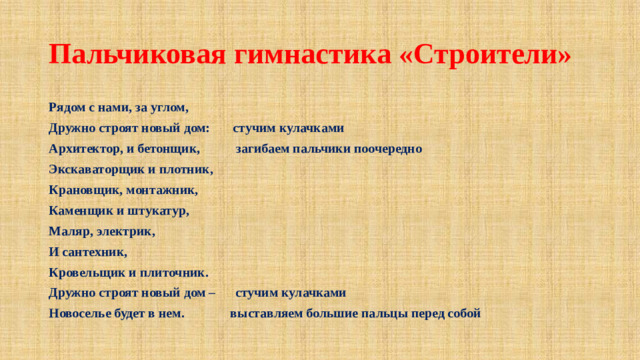 Пальчиковая гимнастика «Строители» Рядом с нами, за углом, Дружно строят новый дом: стучим кулачками Архитектор, и бетонщик, загибаем пальчики поочередно Экскаваторщик и плотник, Крановщик, монтажник, Каменщик и штукатур, Маляр, электрик, И сантехник, Кровельщик и плиточник. Дружно строят новый дом – стучим кулачками Новоселье будет в нем. выставляем большие пальцы перед собой