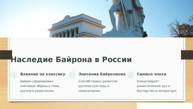 Наследие Байрона в России Влияние на классику Значение байронизма Символ эпохи Байрон сформировал ключевые образы и темы русского романтизма. Способствовал развитию русской культуры и самосознания. Олицетворяет романтический дух и бунтарство в литературе.
