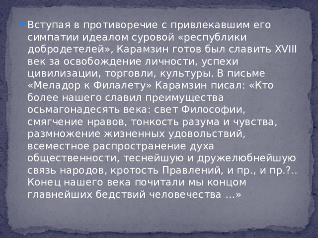 Вступая в противоречие с привлекавшим его симпатии идеалом суровой «республики добродетелей», Карамзин готов был славить XVIII век за освобождение личности, успехи цивилизации, торговли, культуры. В письме «Меладор к Филалету» Карамзин писал: «Кто более нашего славил преимущества осьмагонадесять века: свет Философии, смягчение нравов, тонкость разума и чувства, размножение жизненных удовольствий, всеместное распространение духа общественности, теснейшую и дружелюбнейшую связь народов, кротость Правлений, и пр., и пр.?.. Конец нашего века почитали мы концом главнейших бедствий человечества …»
