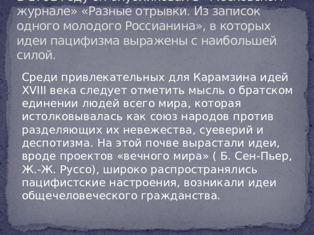 В 1792 году он опубликовал в «Московском журнале» «Разные отрывки. Из записок одного молодого Россианина», в которых идеи пацифизма выражены с наибольшей силой. Среди привлекательных для Карамзина идей XVIII века следует отметить мысль о братском единении людей всего мира, которая истолковывалась как союз народов против разделяющих их невежества, суеверий и деспотизма. На этой почве вырастали идеи, вроде проектов «вечного мира» ( Б. Сен-Пьер, Ж.-Ж. Руссо), широко распространялись пацифистские настроения, возникали идеи общечеловеческого гражданства.