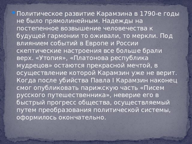 Политическое развитие Карамзина в 1790-е годы не было прямолинейным. Надежды на постепенное возвышение человечества к будущей гармонии то оживали, то меркли. Под влиянием событий в Европе и России скептические настроения все больше брали верх. «Утопия», «Платонова республика мудрецов» остаются прекрасной мечтой, в осуществление которой Карамзин уже не верит. Когда после убийства Павла I Карамзин наконец смог опубликовать парижскую часть «Писем русского путешественника», неверие его в быстрый прогресс общества, осуществляемый путем преобразования политической системы, оформилось окончательно.