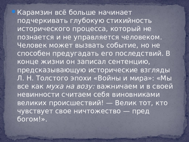 Карамзин всё больше начинает подчеркивать глубокую стихийность исторического процесса, который не познается и не управляется человеком. Человек может вызвать событие, но не способен предугадать его последствий. В конце жизни он записал сентенцию, предсказывающую исторические взгляды Л. Н. Толстого эпохи «Войны и мира»: «Мы все как муха на возу: важничаем и в своей невинности считаем себя виновниками великих происшествий! — Велик тот, кто чувствует свое ничтожество — пред богом!».